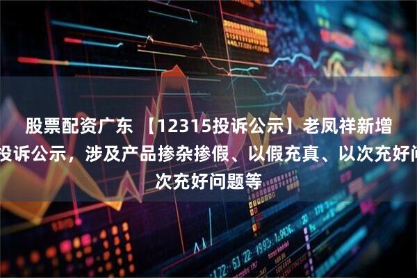 股票配资广东 【12315投诉公示】老凤祥新增30件投诉公示，涉及产品掺杂掺假、以假充真、以次充好问题等