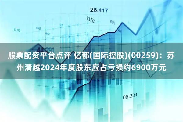 股票配资平台点评 亿都(国际控股)(00259)：苏州清越2024年度股东应占亏损约6900万元