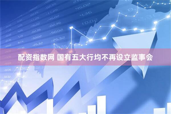 配资指数网 国有五大行均不再设立监事会