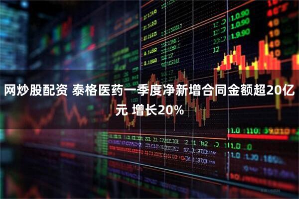 网炒股配资 泰格医药一季度净新增合同金额超20亿元 增长20%