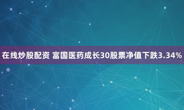 在线炒股配资 富国医药成长30股票净值下跌3.34%