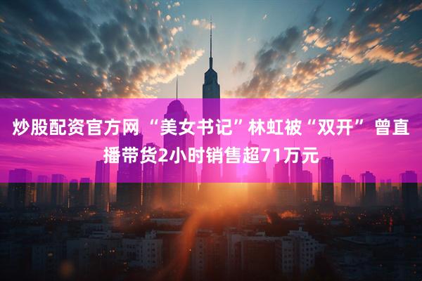 炒股配资官方网 “美女书记”林虹被“双开” 曾直播带货2小时销售超71万元