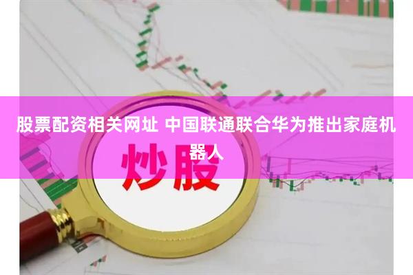 股票配资相关网址 中国联通联合华为推出家庭机器人