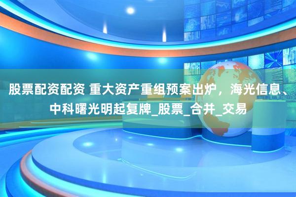 股票配资配资 重大资产重组预案出炉，海光信息、中科曙光明起复牌_股票_合并_交易
