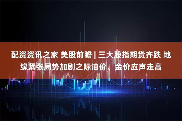 配资资讯之家 美股前瞻 | 三大股指期货齐跌 地缘紧张局势加剧之际油价、金价应声走高