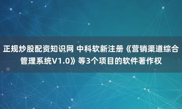 正规炒股配资知识网 中科软新注册《营销渠道综合管理系统V1.0》等3个项目的软件著作权