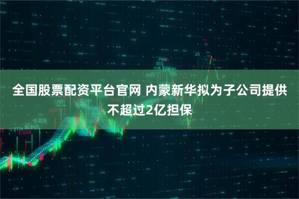 全国股票配资平台官网 内蒙新华拟为子公司提供不超过2亿担保