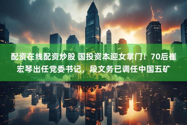 配资在线配资炒股 国投资本迎女掌门！70后崔宏琴出任党委书记，段文务已调任中国五矿