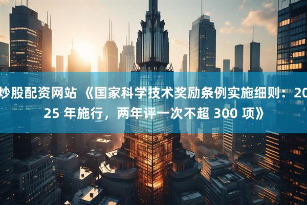 炒股配资网站 《国家科学技术奖励条例实施细则：2025 年施行，两年评一次不超 300 项》