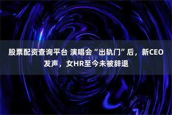 股票配资查询平台 演唱会“出轨门”后，新CEO发声，女HR至今未被辞退