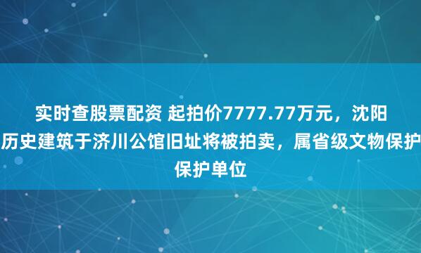 实时查股票配资 起拍价7777.77万元，沈阳百年历史建筑于济川公馆旧址将被拍卖，属省级文物保护单位