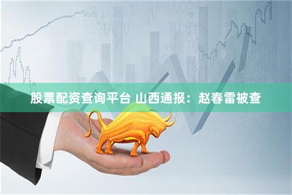 股票配资查询平台 山西通报：赵春雷被查