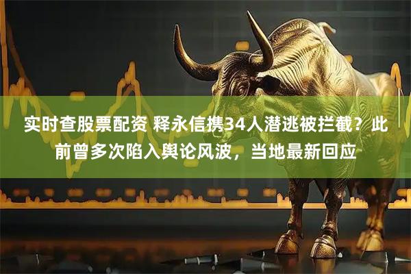 实时查股票配资 释永信携34人潜逃被拦截？此前曾多次陷入舆论风波，当地最新回应