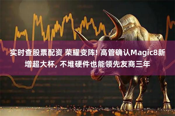 实时查股票配资 荣耀变阵! 高管确认Magic8新增超大杯, 不堆硬件也能领先友商三年