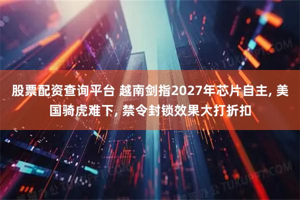 股票配资查询平台 越南剑指2027年芯片自主, 美国骑虎难下, 禁令封锁效果大打折扣