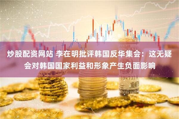 炒股配资网站 李在明批评韩国反华集会：这无疑会对韩国国家利益和形象产生负面影响