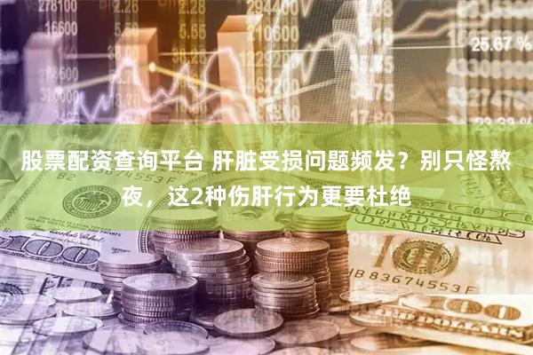 股票配资查询平台 肝脏受损问题频发？别只怪熬夜，这2种伤肝行为更要杜绝