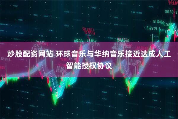 炒股配资网站 环球音乐与华纳音乐接近达成人工智能授权协议