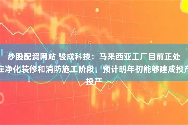 炒股配资网站 骏成科技：马来西亚工厂目前正处在净化装修和消防施工阶段，预计明年初能够建成投产