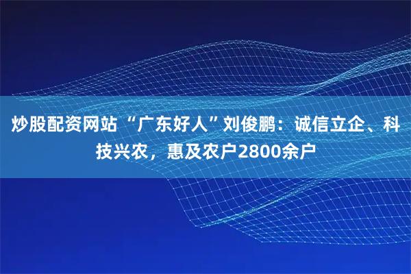 炒股配资网站 “广东好人”刘俊鹏：诚信立企、科技兴农，惠及农户2800余户