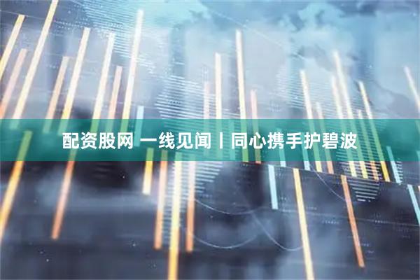 配资股网 一线见闻丨同心携手护碧波