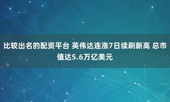 比较出名的配资平台 英伟达连涨7日续刷新高 总市值达5.6万亿美元