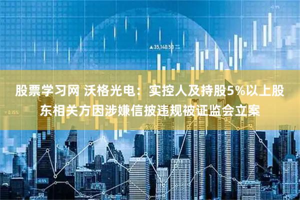 股票学习网 沃格光电：实控人及持股5%以上股东相关方因涉嫌信披违规被证监会立案