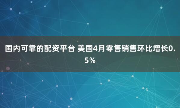 国内可靠的配资平台 美国4月零售销售环比增长0.5%