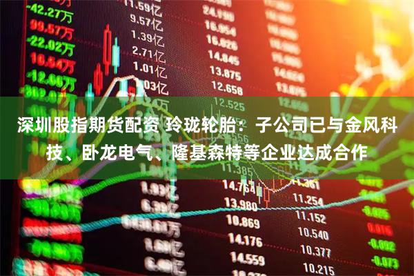 深圳股指期货配资 玲珑轮胎：子公司已与金风科技、卧龙电气、隆基森特等企业达成合作