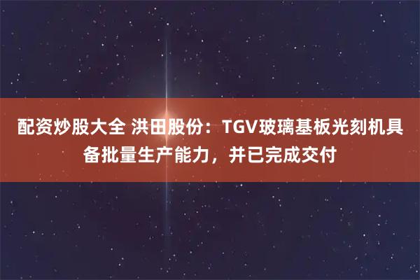 配资炒股大全 洪田股份：TGV玻璃基板光刻机具备批量生产能力，并已完成交付