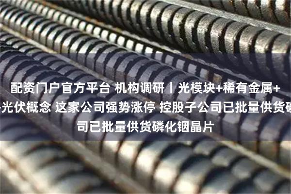 配资门户官方平台 机构调研丨光模块+稀有金属+商业航天+光伏概念 这家公司强势涨停 控股子公司已批量供货磷化铟晶片
