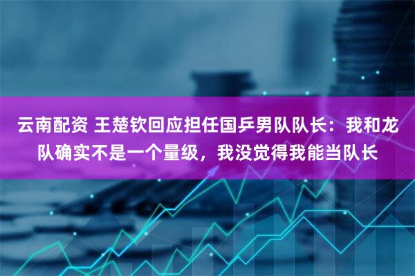 云南配资 王楚钦回应担任国乒男队队长：我和龙队确实不是一个量级，我没觉得我能当队长