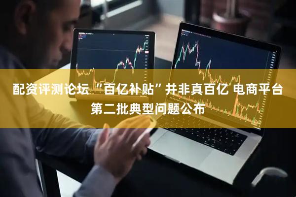 配资评测论坛 “百亿补贴”并非真百亿 电商平台第二批典型问题公布