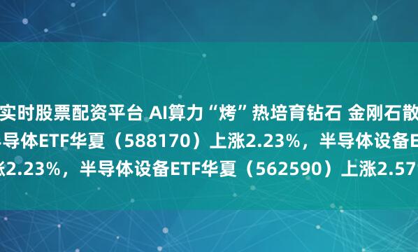 实时股票配资平台 AI算力“烤”热培育钻石 金刚石散热现成长拐点；科创半导体ETF华夏（588170）上涨2.23%，半导体设备ETF华夏（562590）上涨2.57%