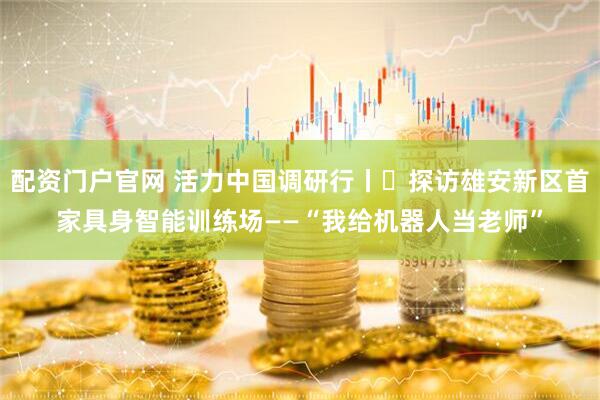 配资门户官网 活力中国调研行丨​探访雄安新区首家具身智能训练场——“我给机器人当老师”