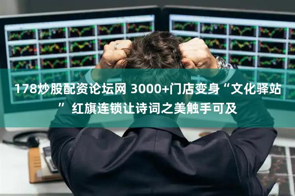 178炒股配资论坛网 3000+门店变身“文化驿站” 红旗连锁让诗词之美触手可及