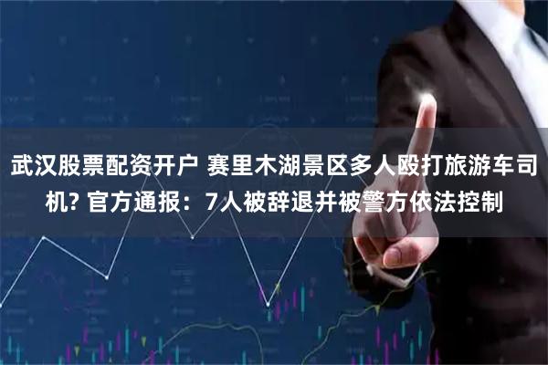 武汉股票配资开户 赛里木湖景区多人殴打旅游车司机? 官方通报：7人被辞退并被警方依法控制