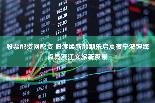 股票配资网配资 旧渡焕新颜潮乐启夏夜宁波镇海点亮滨江文旅新夜景