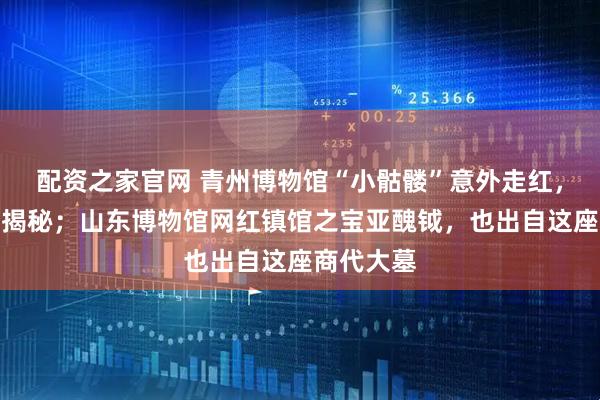 配资之家官网 青州博物馆“小骷髅”意外走红，真实身份揭秘；山东博物馆网红镇馆之宝亚醜钺，也出自这座商代大墓