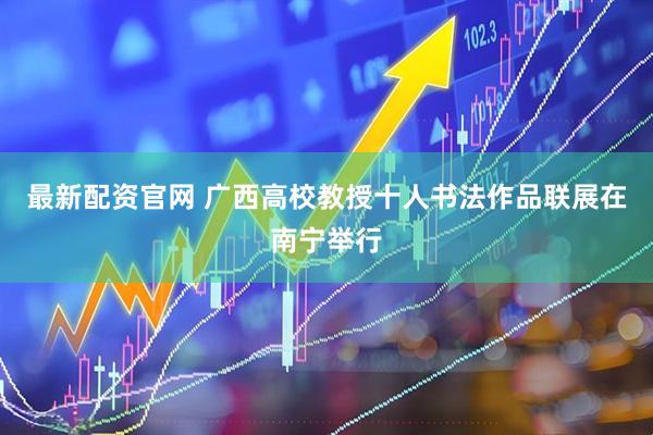 最新配资官网 广西高校教授十人书法作品联展在南宁举行
