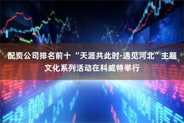 配资公司排名前十 “天涯共此时·遇见河北”主题文化系列活动在科威特举行