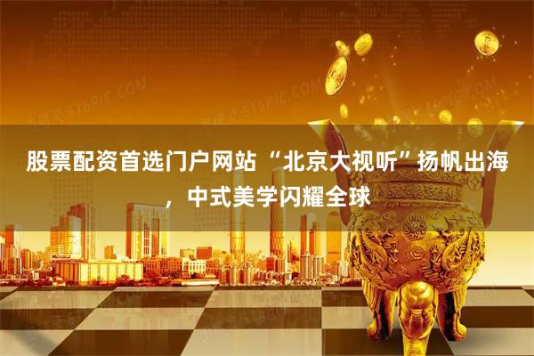 股票配资首选门户网站 “北京大视听”扬帆出海,中式美学闪耀全球