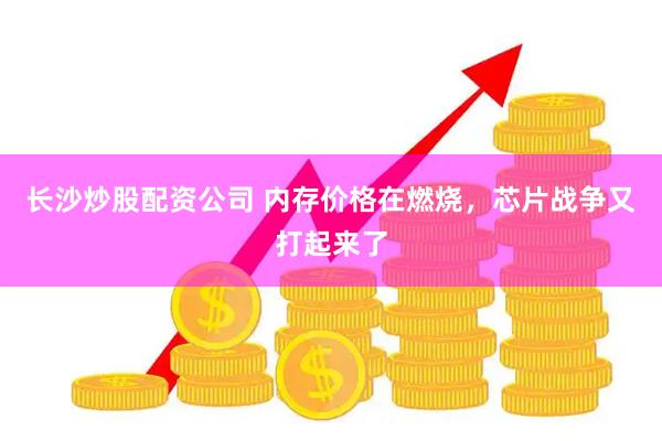 长沙炒股配资公司 内存价格在燃烧，芯片战争又打起来了