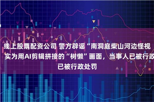线上股票配资公司 警方辟谣“南洞庭柴山河边怪视频”：实为用AI剪辑拼接的“树懒”画面，当事人已被行政处罚
